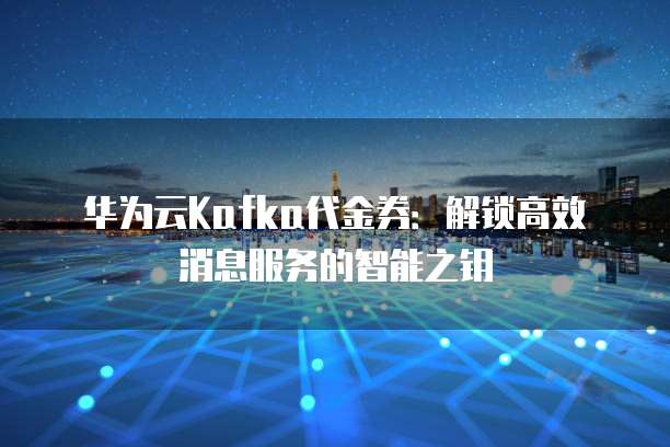 华为云Kafka代金券：解锁高效消息服务的智能之钥
