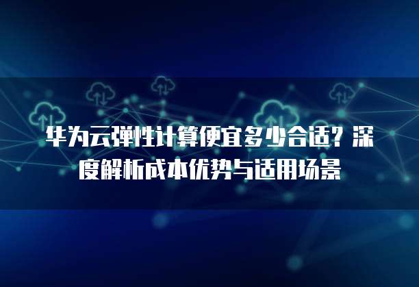 华为云弹性计算便宜多少合适?深度解析成本优势与适用场景
