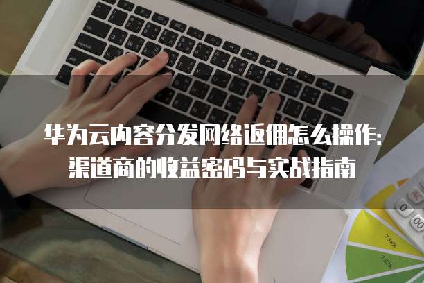 华为云内容分发网络返佣怎么操作:渠道商的收益密码与实战指南