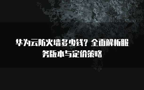 华为云防火墙多少钱?全面解析服务版本与定价策略
