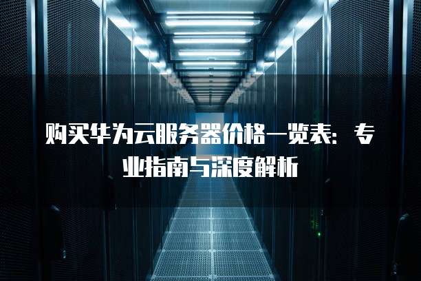 购买华为云服务器价格一览表:专业指南与深度解析