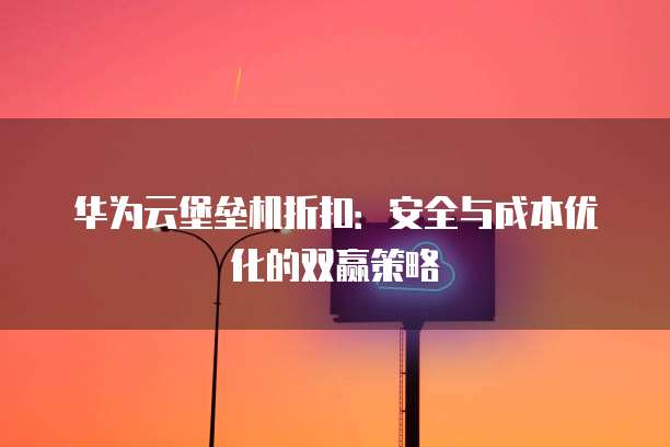 华为云堡垒机折扣：安全与成本优化的双赢策略
