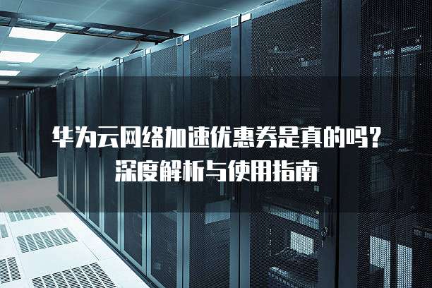 华为云网络加速优惠券是真的吗?深度解析与使用指南