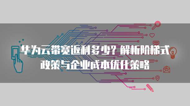 华为云带宽返利多少?解析阶梯式政策与企业成本优化策略