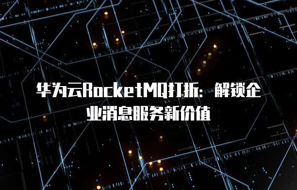 华为云RocketMQ打折:解锁企业消息服务新价值