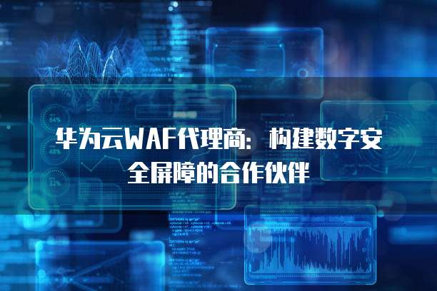 华为云WAF代理商:构建数字安全屏障的合作伙伴