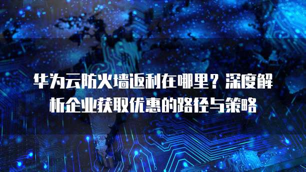华为云防火墙返利在哪里?深度解析企业获取优惠的路径与策略