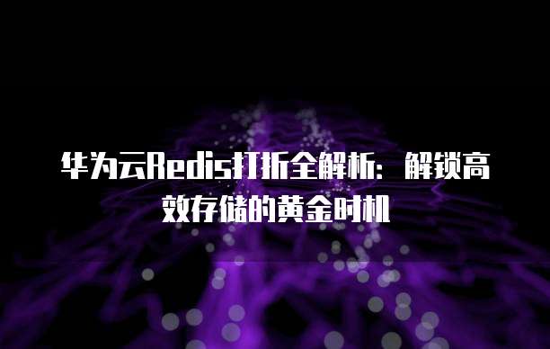 华为云Redis打折全解析:解锁高效存储的黄金时机