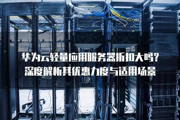 华为云轻量应用服务器折扣大吗?深度解析其优惠力度与适用场景