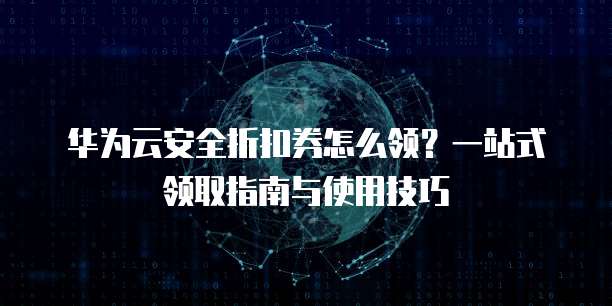 华为云安全折扣券怎么领?一站式领取指南与使用技巧