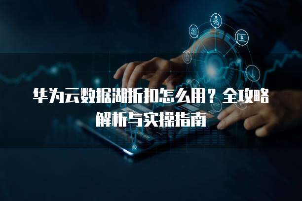 华为云数据湖折扣怎么用?全攻略解析与实操指南