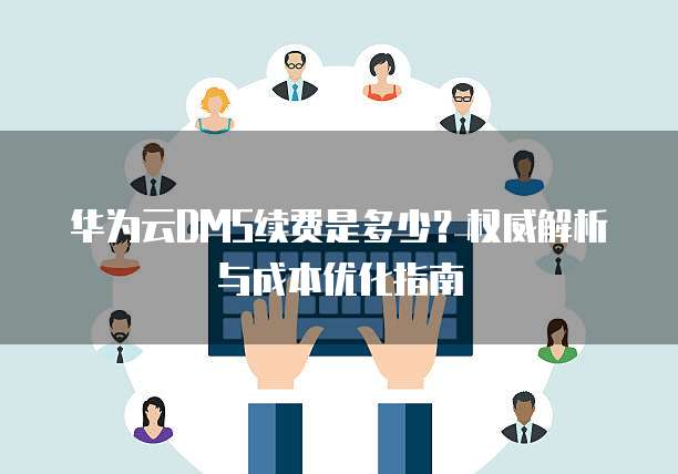华为云DMS续费是多少?权威解析与成本优化指南