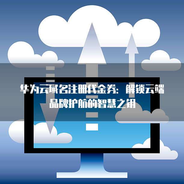 华为云域名注册代金券:解锁云端品牌护航的智慧之钥
