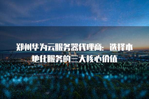郑州华为云服务器代理商：选择本地化服务的三大核心价值