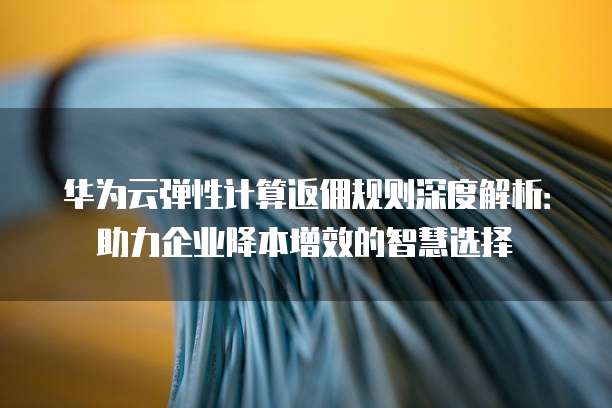 华为云弹性计算返佣规则深度解析:助力企业降本增效的智慧选择