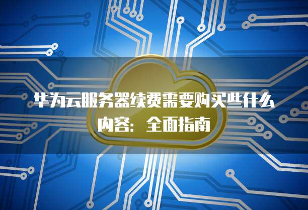 华为云服务器续费需要购买些什么内容:全面指南