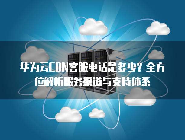 华为云CDN客服电话是多少？全方位解析服务渠道与支持体系