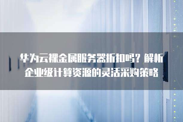 华为云裸金属服务器折扣吗?解析企业级计算资源的灵活采购策略