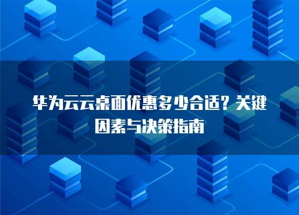 华为云云桌面优惠多少合适？关键因素与决策指南  