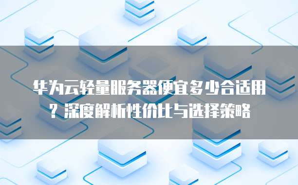 华为云轻量服务器便宜多少合适用?深度解析性价比与选择策略