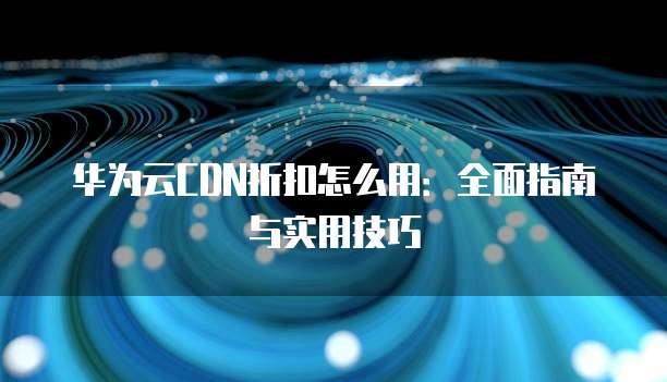华为云CDN折扣怎么用:全面指南与实用技巧