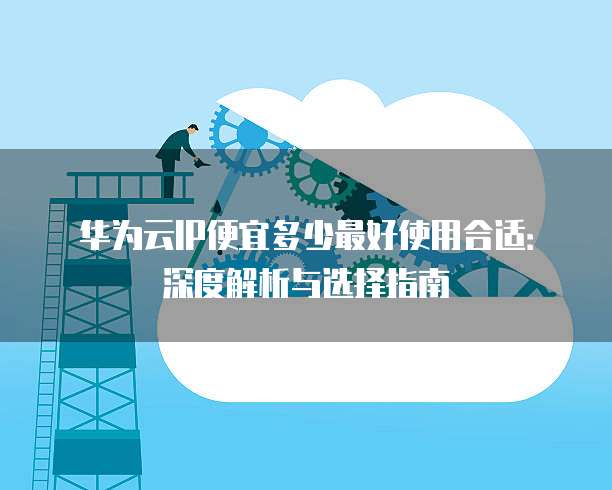 华为云IP便宜多少最好使用合适:深度解析与选择指南