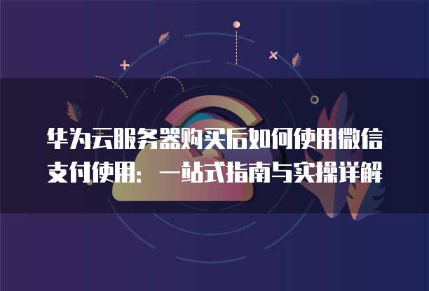 华为云服务器购买后如何使用微信支付使用:一站式指南与实操详解