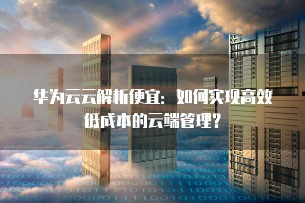 华为云云解析便宜:如何实现高效低成本的云端管理?