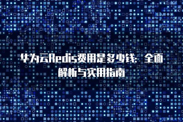华为云Redis费用是多少钱:全面解析与实用指南
