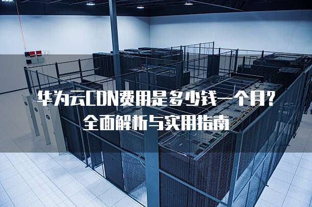 华为云CDN费用是多少钱一个月?全面解析与实用指南