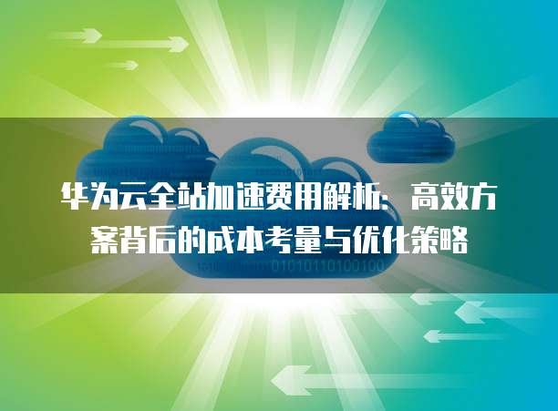 华为云全站加速费用解析:高效方案背后的成本考量与优化策略