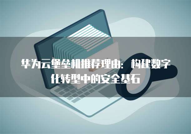 华为云堡垒机推荐理由:构建数字化转型中的安全基石