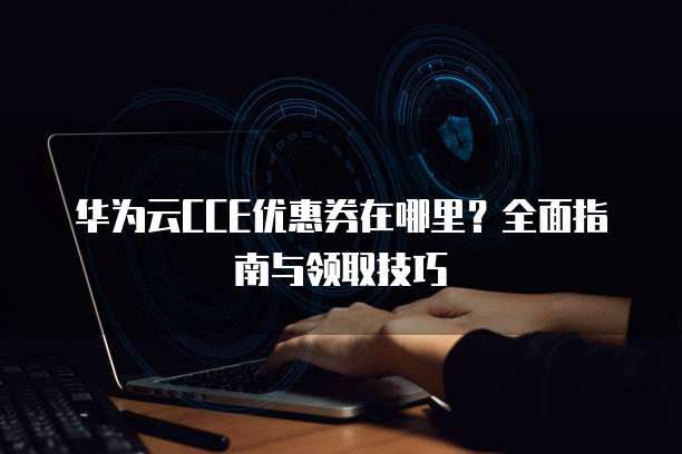 华为云CCE优惠券在哪里？全面指南与领取技巧