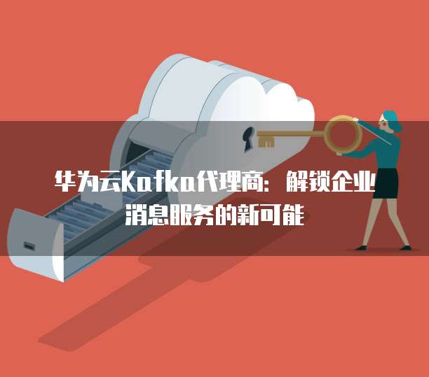 华为云Kafka代理商:解锁企业消息服务的新可能