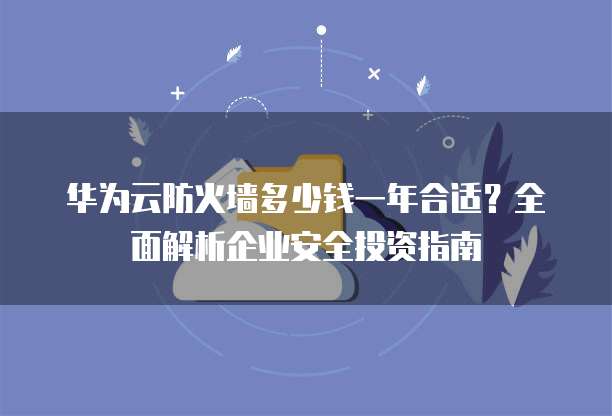 华为云防火墙多少钱一年合适？全面解析企业安全投资指南