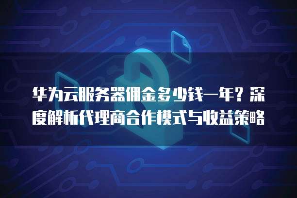 华为云服务器佣金多少钱一年？深度解析代理商合作模式与收益策略