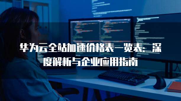 华为云全站加速价格表一览表:深度解析与企业应用指南