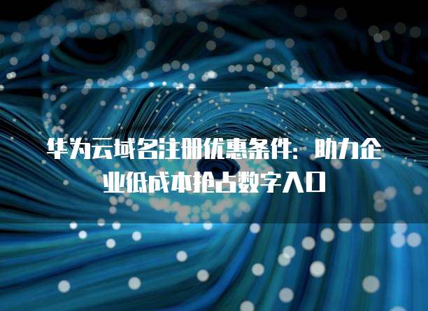 华为云域名注册优惠条件:助力企业低成本抢占数字入口