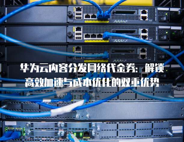 华为云内容分发网络代金券:解锁高效加速与成本优化的双重优势