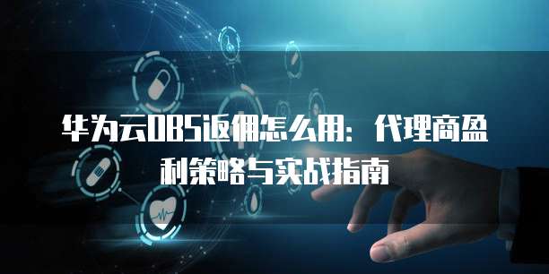 华为云OBS返佣怎么用:代理商盈利策略与实战指南