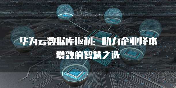 华为云数据库返利：助力企业降本增效的智慧之选