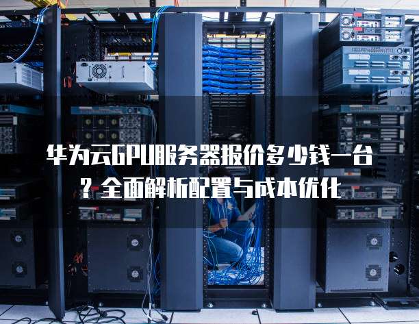 华为云GPU服务器报价多少钱一台?全面解析配置与成本优化
