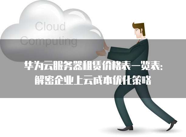 华为云服务器租赁价格表一览表:解密企业上云成本优化策略