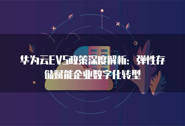 华为云EVS政策深度解析:弹性存储赋能企业数字化转型