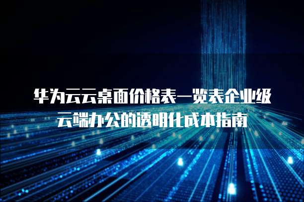 华为云云桌面价格表一览表企业级云端办公的透明化成本指南