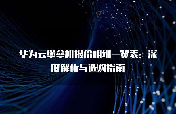 华为云堡垒机报价明细一览表:深度解析与选购指南