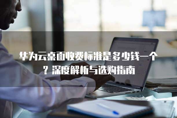 华为云桌面收费标准是多少钱一个?深度解析与选购指南