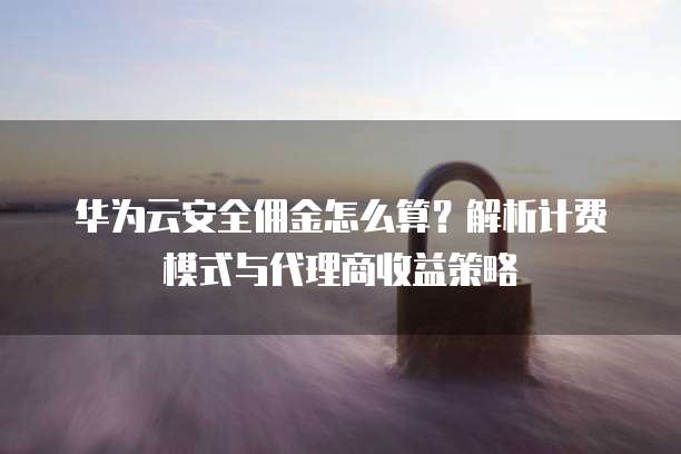 华为云安全佣金怎么算？解析计费模式与代理商收益策略