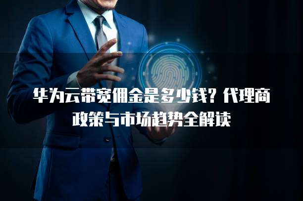 华为云带宽佣金是多少钱?代理商政策与市场趋势全解读