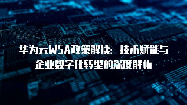 华为云WSA政策解读:技术赋能与企业数字化转型的深度解析